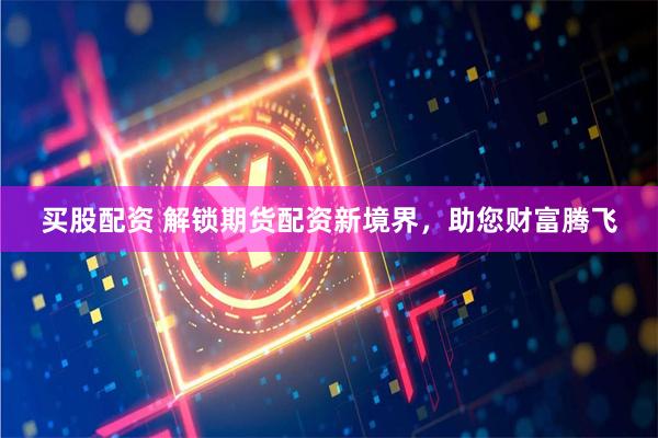 买股配资 解锁期货配资新境界，助您财富腾飞