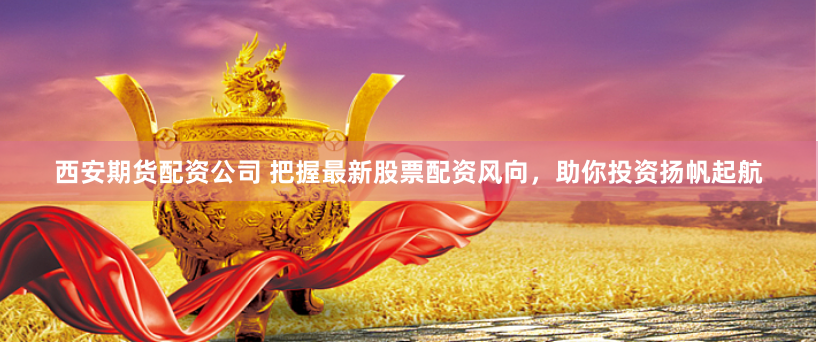 西安期货配资公司 把握最新股票配资风向，助你投资扬帆起航
