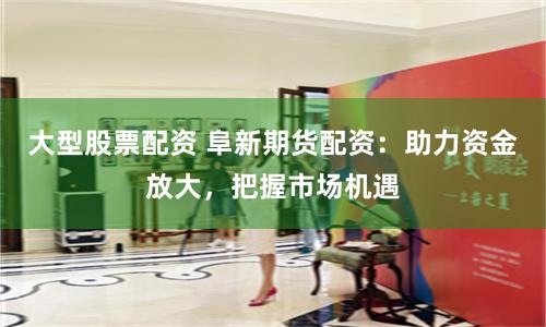 大型股票配资 阜新期货配资：助力资金放大，把握市场机遇