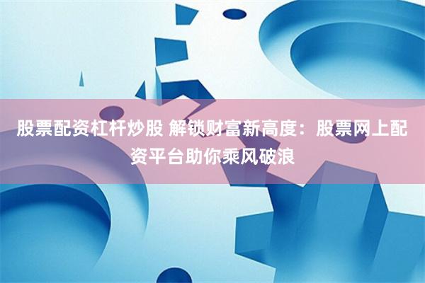 股票配资杠杆炒股 解锁财富新高度：股票网上配资平台助你乘风破浪