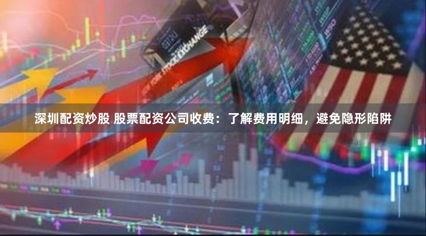 深圳配资炒股 股票配资公司收费：了解费用明细，避免隐形陷阱