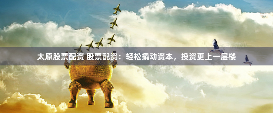 太原股票配资 股票配资：轻松撬动资本，投资更上一层楼