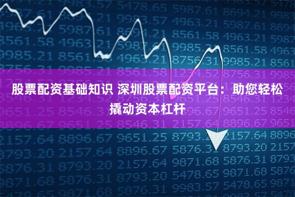 股票配资基础知识 深圳股票配资平台：助您轻松撬动资本杠杆
