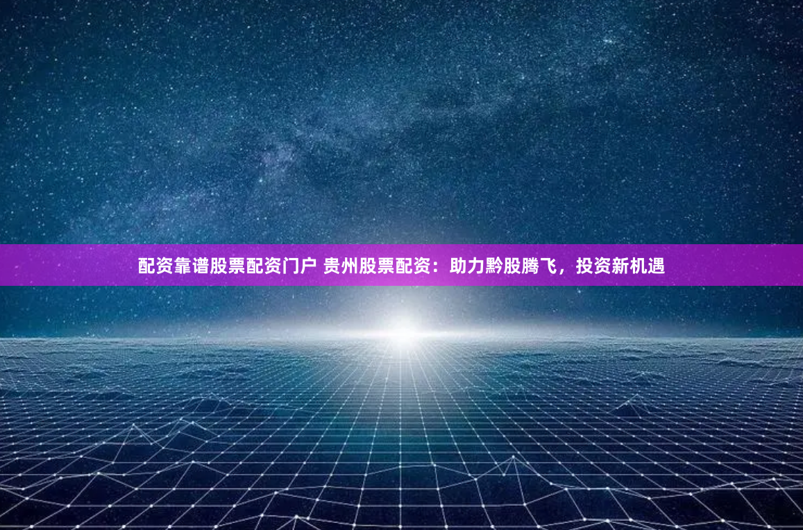 配资靠谱股票配资门户 贵州股票配资：助力黔股腾飞，投资新机遇