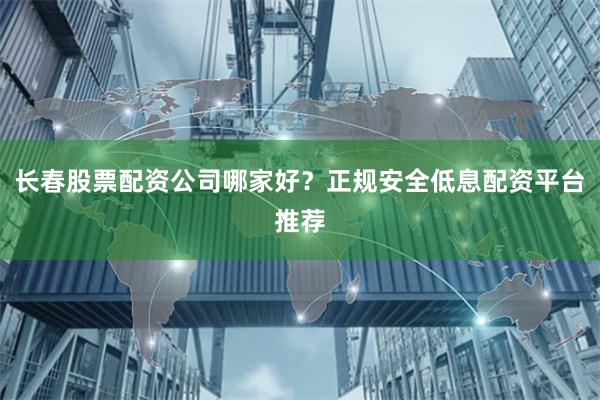 长春股票配资公司哪家好？正规安全低息配资平台推荐